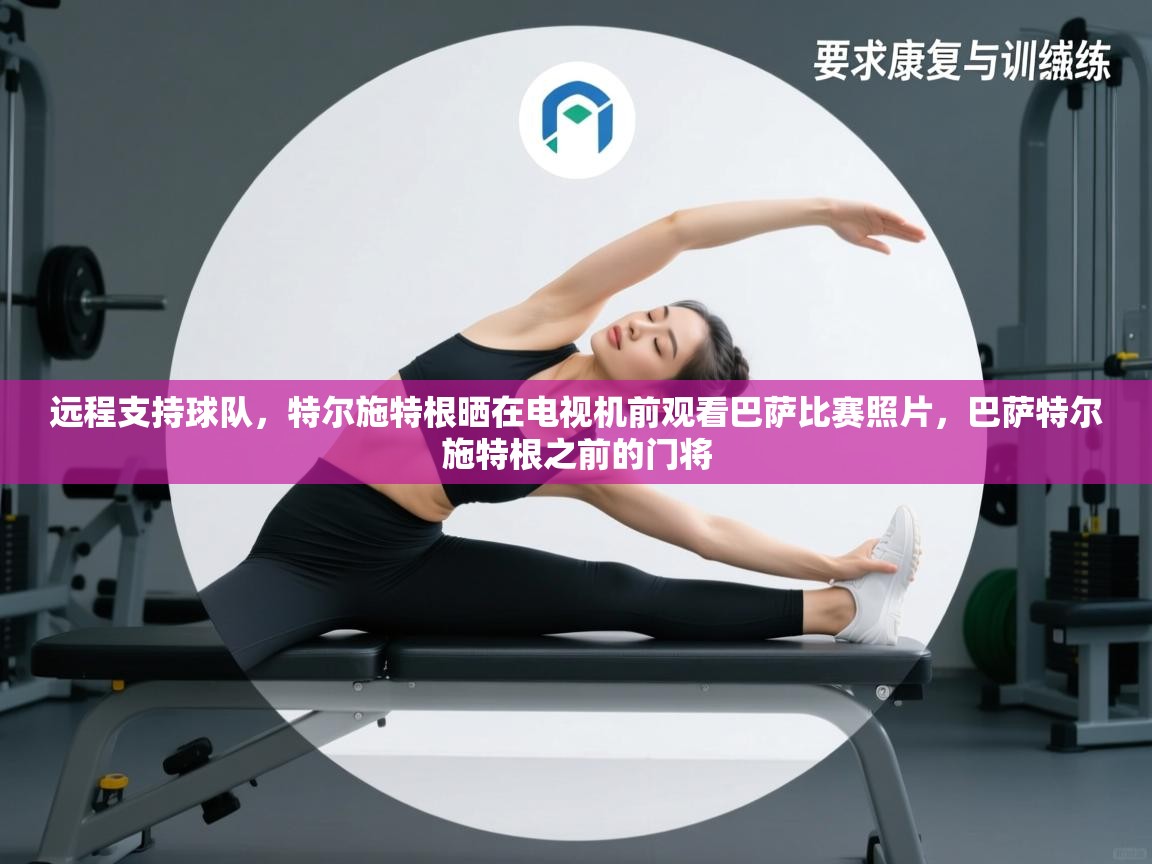 开云登录-远程支持球队，特尔施特根晒在电视机前观看巴萨比赛照片，巴萨特尔施特根之前的门将