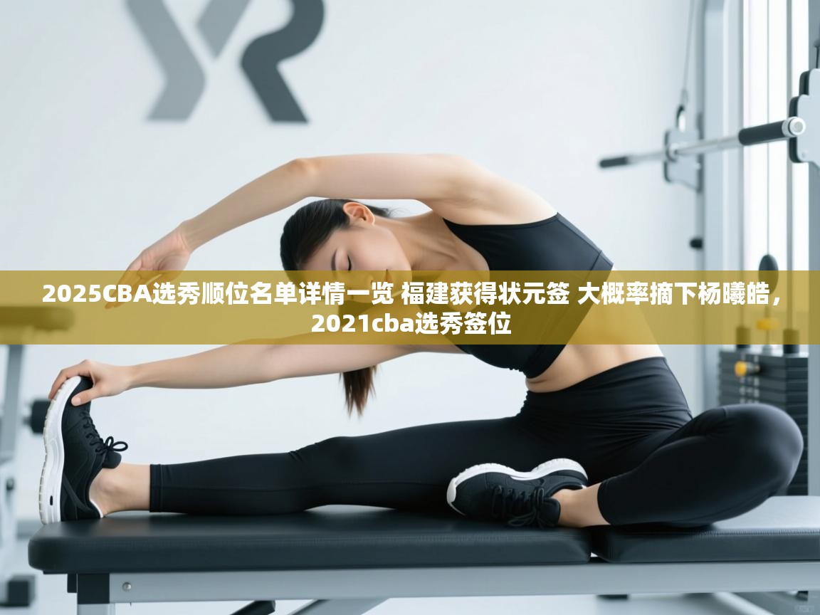 开云体育app-2025CBA选秀顺位名单详情一览 福建获得状元签 大概率摘下杨曦皓，2021cba选秀签位