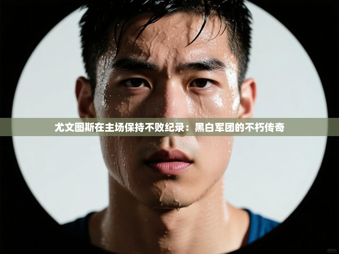 开云体育客服在线咨询-尤文图斯在主场保持不败纪录：黑白军团的不朽传奇